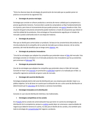 "Entre los diversos tipos de estrategias de penetración de mercado que se pueden poner en
práctica se encuentran las siguientes"[5]:
Estrategia de precios más bajos
Estrategia que consiste en ofrecer productos o servicios de menor calidad que la competencia a
precios igualmente menores. Funciona bien cuando los compradores se fijan fundamentalmente
en el precio, pero tiene el inconveniente de que puede provocar una guerra basada en éste. Esta
situación de guerra de precios únicamente puede resolverse a través de actuaciones que eleven el
nivel de calidad de los productos. Esta estrategia es frecuentemente seguida por el retador de
mercado cuando la demanda está en una etapa de madurez.
Estrategia de producto
Plan que se diseña para comercializar un producto. Se basa en las características del producto, del
mix de productos de la compañía, de la cuota de mercado que se desea alcanzar, de las ventas
previstas, del nivel de beneficio que se tenga como objetivo, etc.
Estrategia de productos innovadores
"Una de las estrategias que adoptan las compañías que pretenden atacar al líder del mercado. Esta
estrategia consiste en introducir en el mercado productos más innovadores que los ya existentes
para amenazar al liderazgo"[6].
Estrategia de promoción intensiva
Una de las estrategias que adoptan las compañías que pretenden atacar al líder del mercado.
Consiste en hacer una inversión en promoción y publicidad superior a la realizada por el líder. La
compañía «agresora» pretende así ganar cuota de mercado.
Estrategia del canal de distribución
Estrategia empleada dentro del canal de distribución por una empresa para atender mejor a su
público objetivo. Se ha de tener en cuenta que la utilización de uno u otro canal de distribución se
determinarán por la naturaleza de los bienes o servicios transmitidos.
Estrategia innovadora en la distribución
Consiste en usar vías de distribución distintas a las tradicionales.
Estrategias competitivas en los canales
En el diseño de los canales de comercialización hay que tener en cuenta las estrategias de
distribución de la competencia, porque su análisis puede dejar ver amenazas u oportunidades de
negocio que deberán tenerse en cuenta, no sólo para el diseño de los canales, sino también para
toda la estrategia de competitividad del negocio o producto.
 