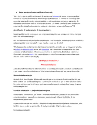Como aumentar la penetración en el mercado
"Otra táctica que se podría utilizar es la de aumentar el volumen de ventas incrementando el
número de usuarios o el ritmo de utilización por parte de éstos. El número de usuarios puede
aumentarse ganando clientes a las competidores, introduciéndose en nuevos segmentos de
mercado o convirtiendo a los no usuarios en usuarios. Las ventas también pueden aumentarse
encontrando más aplicaciones para el producto o alentado a un uso más frecuente"[7].
Identificación de las Estrategias de los competidores
Los competidores más cercanos de una empresa son aquellos que persiguen el mismo mercado
meta con la misma estrategia.
Una vez identificados los principales competidores y sus estrategias, se debe preguntar ¿qué busca
cada competidor en el mercado?, y ¿qué impulsa a cada uno de ellos?
"Muchos aspectos conforman los objetivos del competidor, entre los que se incluyen el tamaño,
la historia, la administración actual, y la economía. Si el competidor forma parte de una gran
empresa, seria bueno saber si funciona por motivos de crecimiento, de efectivo, o bien si se
alimenta la compañía matriz. Si el competidor no es crítico frente a una empresa más grande,
atacarlo podría ser más sencillo"[8].
Estrategia de Penetración y
Alianzas Estratégicas
Antes de una firma instalarse debe tomar muy en cuenta que mercados penetrar, cuando hacerlo
y que escala, como forma de tener un éxito garantizado en el mercado que piense desarrollar.
Momento de Penetración
Después de la identificación del mercado viene lo que es el momento de penetración. Hay que
tener cuidado con la entrada temprana a un mercado nacional, ya que se debe tomar en cuenta
los costos pioneros que los primeros participantes deben asumir, incluyendo el mayor riesgo de
fracaso empresarial.
Escala de Penetración y Compromisos Estratégicos
El valor de los compromisos que fluyen a partir de una entrada a gran escala en un mercado
extranjero debe ser sopesado con los riesgos resultantes y la falta de flexibilidad de los
compromisos significativos.
Es preciso señalar que una entrada a pequeña escala puede limitar las perdidas potenciales, pero
también puede perder la oportunidad de capturar ventajas del primero en actuar.
Formas de penetración
 