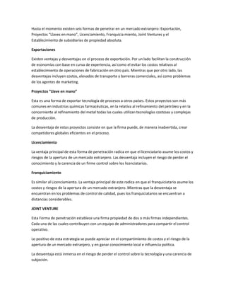Hasta el momento existen seis formas de penetrar en un mercado extranjero: Exportación,
Proyectos “Llaves en mano”, Licenciamiento, Franquicia miento, Joint Ventures y el
Establecimiento de subsidiarias de propiedad absoluta.
Exportaciones
Existen ventajas y desventajas en el proceso de exportación. Por un lado facilitan la construcción
de economías con base en curva de experiencia, así como el evitar los costos relativos al
establecimiento de operaciones de fabricación en otro país. Mientras que por otro lado, las
desventajas incluyen costos, elevados de transporte y barreras comerciales, así como problemas
de los agentes de marketing.
Proyectos “Llave en mano”
Esta es una forma de exportar tecnología de procesos a otros países. Estos proyectos son más
comunes en industrias químicas farmacéuticas, en la relativa al refinamiento del petróleo y en la
concerniente al refinamiento del metal todas las cuales utilizan tecnologías costosas y complejas
de producción.
La desventaja de estos proyectos consiste en que la firma puede, de manera inadvertida, crear
competidores globales eficientes en el proceso.
Licenciamiento
La ventaja principal de esta forma de penetración radica en que el licenciatario asume los costos y
riesgos de la apertura de un mercado extranjero. Las desventaja incluyen el riesgo de perder el
conocimiento y la carencia de un firme control sobre los licenciatarios.
Franquiciamiento
Es similar al Licenciamiento. La ventaja principal de este radica en que el franquiciatario asume los
costos y riesgos de la apertura de un mercado extranjero. Mientras que la desventaja se
encuentran en los problemas de control de calidad, pues los franquiciatarios se encuentran a
distancias considerables.
JOINT VENTURE
Esta Forma de penetración establece una firma propiedad de dos o más firmas independientes.
Cada una de las cuales contribuyen con un equipo de administradores para compartir el control
operativo.
Lo positivo de esta estrategia se puede apreciar en el compartimiento de costos y el riesgo de la
apertura de un mercado extranjero, y en ganar conocimiento local e influencia política.
La desventaja está inmersa en el riesgo de perder el control sobre la tecnología y una carencia de
subjeción.
 