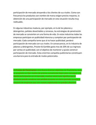 participación de mercado atrayendo a los clientes de sus rivales. Como con
frecuencia los productos con nombre de marca exigen precios mayores, la
obtención de una participación de mercado en esta situación resulta muy
redituable.
En algunas industrias maduras, por ejemplo, en la de los jabones y
detergentes, pañales desechables y cervezas, las estrategias de penetración
de mercado se convierten en una forma de vida. En estas industrias todas las
empresas participan en publicidad intenciva y compiten por participación de
mercado. Cada compañía teme que al no hacer publicidad, perderá
participación de mercado con sus rivales. En consecuencia, en la industria de
jabones y detergentes, Procter & Gamble gasta mas de 20% de sus ingresos
por ventas en publicidad, con el objetivo de mantener y quizás construir
participación de mercado. Estas enormes campañas publicitarias constituyen
una barrera para la entrada de rivales potenciales.
2. Precios de Penetración: ésta busca alcanzar objetivos no financieros, pues
su propósito es fijar niveles de precios sumamente bajos para conseguir una
rápida participación en el mercado, muchas veces esto significa que el
producto puede venderse con pérdida durante un cierto período aunque la
mayoría de empresas que son nuevas exportando no puedan absorber
 