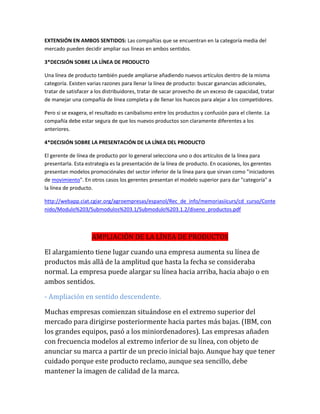 EXTENSIÓN EN AMBOS SENTIDOS: Las compañías que se encuentran en la categoría media del
mercado pueden decidir ampliar sus líneas en ambos sentidos.
3*DECISIÓN SOBRE LA LÍNEA DE PRODUCTO
Una línea de producto también puede ampliarse añadiendo nuevos artículos dentro de la misma
categoría. Existen varias razones para llenar la línea de producto: buscar ganancias adicionales,
tratar de satisfacer a los distribuidores, tratar de sacar provecho de un exceso de capacidad, tratar
de manejar una compañía de línea completa y de llenar los huecos para alejar a los competidores.
Pero si se exagera, el resultado es canibalismo entre los productos y confusión para el cliente. La
compañía debe estar segura de que los nuevos productos son claramente diferentes a los
anteriores.
4*DECISIÓN SOBRE LA PRESENTACIÓN DE LA LÍNEA DEL PRODUCTO
El gerente de línea de producto por lo general selecciona uno o dos artículos de la línea para
presentarla. Esta estrategia es la presentación de la línea de producto. En ocasiones, los gerentes
presentan modelos promociónales del sector inferior de la línea para que sirvan como "iniciadores
de movimiento". En otros casos los gerentes presentan el modelo superior para dar "categoría" a
la línea de producto.
http://webapp.ciat.cgiar.org/agroempresas/espanol/Rec_de_info/memoriasiicurs/cd_curso/Conte
nido/Modulo%203/Submodulos%203.1/Submodulo%203.1.2/diseno_productos.pdf
AMPLIACIÓN DE LA LÍNEA DE PRODUCTOS
El alargamiento tiene lugar cuando una empresa aumenta su línea de
productos más allá de la amplitud que hasta la fecha se consideraba
normal. La empresa puede alargar su línea hacia arriba, hacia abajo o en
ambos sentidos.
- Ampliación en sentido descendente.
Muchas empresas comienzan situándose en el extremo superior del
mercado para dirigirse posteriormente hacia partes más bajas. (IBM, con
los grandes equipos, pasó a los miniordenadores). Las empresas añaden
con frecuencia modelos al extremo inferior de su línea, con objeto de
anunciar su marca a partir de un precio inicial bajo. Aunque hay que tener
cuidado porque este producto reclamo, aunque sea sencillo, debe
mantener la imagen de calidad de la marca.
 