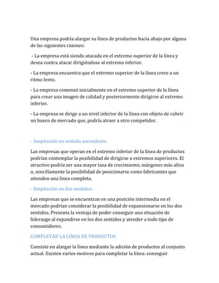 Una empresa podría alargar su línea de productos hacia abajo por alguna
de las siguientes razones:
- La empresa está siendo atacada en el extremo superior de la línea y
desea contra atacar dirigiéndose al extremo inferior.
- La empresa encuentra que el extremo superior de la línea crece a un
ritmo lento.
- La empresa comenzó inicialmente en el extremo superior de la línea
para crear una imagen de calidad y posteriormente dirigirse al extremo
inferior.
- La empresa se dirige a un nivel inferior de la línea con objeto de cubrir
un hueco de mercado que, podría atraer a otro competidor.
- Ampliación en sentido ascendente.
Las empresas que operan en el extremo inferior de la línea de productos
podrían contemplar la posibilidad de dirigirse a extremos superiores. El
atractivo podría ser una mayor tasa de crecimiento, márgenes más altos
o, sencillamente la posibilidad de posicionarse como fabricantes que
atienden una línea completa.
- Ampliación en dos sentidos.
Las empresas que se encuentran en una posición intermedia en el
mercado podrían considerar la posibilidad de expansionarse en los dos
sentidos. Presenta la ventaja de poder conseguir una situación de
liderazgo al expandirse en los dos sentidos y atender a todo tipo de
consumidores.
COMPLETAR LA LÍNEA DE PRODUCTOS
Consiste en alargar la línea mediante la adición de productos al conjunto
actual. Existen varios motivos para completar la línea: conseguir
 