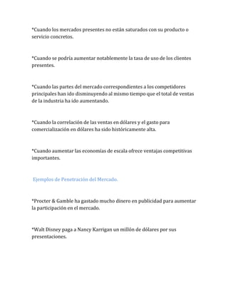 *Cuando los mercados presentes no están saturados con su producto o
servicio concretos.
*Cuando se podría aumentar notablemente la tasa de uso de los clientes
presentes.
*Cuando las partes del mercado correspondientes a los competidores
principales han ido disminuyendo al mismo tiempo que el total de ventas
de la industria ha ido aumentando.
*Cuando la correlación de las ventas en dólares y el gasto para
comercialización en dólares ha sido históricamente alta.
*Cuando aumentar las economías de escala ofrece ventajas competitivas
importantes.
Ejemplos de Penetración del Mercado.
*Procter & Gamble ha gastado mucho dinero en publicidad para aumentar
la participación en el mercado.
*Walt Disney paga a Nancy Karrigan un millón de dólares por sus
presentaciones.
 