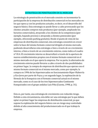 ESTRATEGIA DE PENETRACIÓN EN EL MERCADO
La estrategia de penetración en el mercado consiste en incrementar la
participación de la empresa de distribución comercial en los mercados en
los que opera y con los productos actuales, es decir, en el desarrollo del
negocio básico. Esta estrategia se puede llevar a cabo provocando que los
clientes actuales compren más productos (por ejemplo, ampliando los
horarios comerciales), atrayendo a los clientes de la competencia (por
ejemplo, bajando precios) o atrayendo a clientes potenciales (por
ejemplo, ofreciendo parking gratuito). Desde el punto de vista de las
empresas de distribución comercial, esta estrategia consistirá en crecer
sobre la base del mismo formato comercial dirigido al mismo mercado,
pudiendo desarrollarse esta estrategia o bien a través de un crecimiento
interno, o bien a través de un crecimiento externo, como indica el cuadro
nº III.4. El crecimiento interno se desarrollará a través de la apertura de
nuevos establecimientos propios con el mismo formato comercial en el
mismo mercado en el que opera la empresa. Por su parte, la alternativa de
crecimiento externo puede llevarse a cabo a través de dos posibilidades:
en primer lugar, la compra de empresas de distribución que operan con el
mismo formato comercial en el mismo mercado, como por ejemplo, la
compra en 1996 de los hipermercados en funcionamiento Hiper Olaberría
y Eco Jerez por parte de Pryca; y en segundo lugar, la explotación de la
fórmula de la franquicia con el formato comercial actual en el mismo
mercado, como es el caso de los tres hipermercados Continente
franquiciados con el grupo andaluz Luis Piña (Cuesta, 1998, p. 31).
Esta es, por tanto, una estrategia de crecimiento con reducido riesgo.
Debido a esta circunstancia, esta debe ser una estrategia por la que deben
optar en primer lugar las empresas de distribución comercial, ya que
supone la explotación del negocio básico con un riesgo muy controlado
debido al alto conocimiento del productomercado en el que trabaja la
empresa.
 