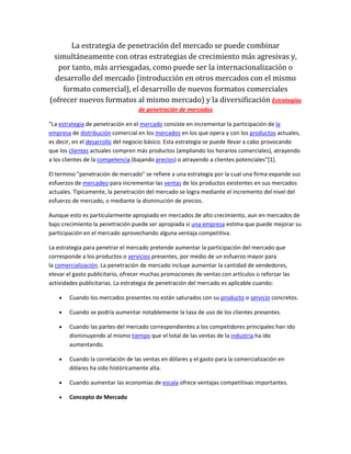 La estrategia de penetración del mercado se puede combinar
simultáneamente con otras estrategias de crecimiento más agresivas y,
por tanto, más arriesgadas, como puede ser la internacionalización o
desarrollo del mercado (introducción en otros mercados con el mismo
formato comercial), el desarrollo de nuevos formatos comerciales
(ofrecer nuevos formatos al mismo mercado) y la diversificación Estrategias
de penetración de mercados
"La estrategia de penetración en el mercado consiste en incrementar la participación de la
empresa de distribución comercial en los mercados en los que opera y con los productos actuales,
es decir, en el desarrollo del negocio básico. Esta estrategia se puede llevar a cabo provocando
que los clientes actuales compren más productos (ampliando los horarios comerciales), atrayendo
a los clientes de la competencia (bajando precios) o atrayendo a clientes potenciales"[1].
El termino "penetración de mercado" se refiere a una estrategia por la cual una firma expande sus
esfuerzos de mercadeo para incrementar las ventas de los productos existentes en sus mercados
actuales. Típicamente, la penetración del mercado se logra mediante el incremento del nivel del
esfuerzo de mercado, o mediante la disminución de precios.
Aunque esto es particularmente apropiado en mercados de alto crecimiento, aun en mercados de
bajo crecimiento la penetración puede ser apropiada si una empresa estima que puede mejorar su
participación en el mercado aprovechando alguna ventaja competitiva.
La estrategia para penetrar el mercado pretende aumentar la participación del mercado que
corresponde a los productos o servicios presentes, por medio de un esfuerzo mayor para
la comercialización. La penetración de mercado incluye aumentar la cantidad de vendedores,
elevar el gasto publicitario, ofrecer muchas promociones de ventas con artículos o reforzar las
actividades publicitarias. La estrategia de penetración del mercado es aplicable cuando:
Cuando los mercados presentes no están saturados con su producto o servicio concretos.
Cuando se podría aumentar notablemente la tasa de uso de los clientes presentes.
Cuando las partes del mercado correspondientes a los competidores principales han ido
disminuyendo al mismo tiempo que el total de las ventas de la industria ha ido
aumentando.
Cuando la correlación de las ventas en dólares y el gasto para la comercialización en
dólares ha sido históricamente alta.
Cuando aumentar las economías de escala ofrece ventajas competitivas importantes.
Concepto de Mercado
 