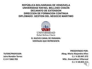 REPÚBLICA BOLIVARIANA DE VENEZUELA
UNIVERSIDAD RAFAEL BELLOSO CHACÍN
DECANATO DE EXTENSION
DIRECCION DE FORMACION CONTINUA
DIPLOMADO: GESTION DEL NEGOCIO MARITIMO
EL NUEVO CANAL DE PANAMA:
VENTAJAS QUE REPRESENTA
PRESENTADO POR:
Abog. Maria Alejandra Añez
C.I. V-20.947.372
MSc. Jhonnathan Villarreal
C.I. V-18.823.185
TUTOR/PROFESOR:
Jairo Rondón Torres
C.I.V-7.860.783
 