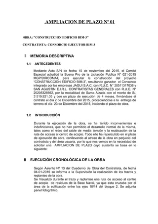 AMPLIACION DE PLAZO Nº 01
0BRA: "CONSTRUCCION EDIFICIO BIM-3"
CONTRATISTA: CONSORCIO EJECUTOR BIM 3
I MEMORIA DESCRIPTIVA
1.1 ANTECEDENTES
Mediante Acta S/N de fecha 10 de noviembre del 2015, el Comité
Especial adjudicó la Buena Pro de la Licitación Publica N° 021-2015
MGP/DIRCOMAT, para ejecutar la construcción del proyecto
“CONSTRUCCION EDIFICIO BIM-3”, resultando ganador el Consorcio
integrado por las empresas JAGUI S.A.C. con R.U.C. N° 20511317038 y
SAN AGUSTIN E.I.R.L. CONTRATISTAS GENERALES con R.U.C. N°
20205328662, por la modalidad de Suma Alzada con el monto de S/.
3`519,921.05 y con un plazo de ejecución de 4 meses, firmándose el
contrato el día 2 de Diciembre del 2015, procediéndose a la entrega de
terreno el día 23 de Diciembre del 2015, iniciando el plazo de obra.
1.2 INTRODUCCIÓN
Durante la ejecución de la obra, se ha tenido inconvenientes e
indefiniciones, que no han permitido el desarrollo normal de la misma,
tales como el retiro del cable de media tensión y la reubicación de la
ruta de acceso al centro de acopio. Todo ello ha repercutido en el plazo
de ejecución de obra, conllevando al atraso de la obra en perjuicio del
contratista y del área usuaria, por lo que nos vemos en la necesidad de
solicitar una AMPLIACION DE PLAZO cuyo sustento se basa en lo
siguiente:
II EJECUCIÓN CRONOLÓGICA DE LA OBRA
Según Asiento Nº 13 del Cuaderno de Obra del Contratista, de fecha
04-01-2016 se informa a la Supervisión la realización de los trazos y
replanteo de la obra.
Se Visualizó durante el trazo y replanteo una ruta de acceso al centro
de acopio de residuos de la Base Naval, ya que esta cruzaba por el
área de la edificación entre los ejes 10/14 del bloque 2. Se adjunta
panel fotográfico.
 