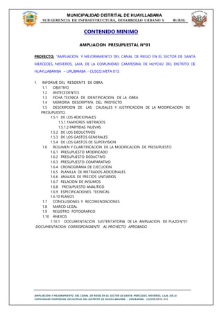 MUNICIPALIDAD DISTRITAL DE HUAYLLABAMA
SUB GERENCIA DE INFRAESTRUCTURA, DESARROLLO URBANO Y RURAL
AMPLIACION Y MEJORAMIENTO DEL CANAL DE RIEGO EN EL SECTOR DE SANTA MERCEDES, NISVEROS, LAJA, DE LA
COMUNIDAD CAMPESINA DE HUYCHU DEL DISTRITO DE HUAYLLABAMBA – URUBAMBA - CUSCO.META 013.
CONTENIDO MINIMO
AMPLIACION PRESUPUESTAL Nº01
PROYECTO: “AMPLIACION Y MEJORAMIENTO DEL CANAL DE RIEGO EN EL SECTOR DE SANTA
MERCEDES, NISVEROS, LAJA, DE LA COMUNIDAD CAMPESINA DE HUYCHU DEL DISTRITO DE
HUAYLLABAMBA – URUBAMBA - CUSCO.META 013.
1 INFORME DEL RESIDENTE DE OBRA.
1.1 OBJETIVO
1.2 ANTECEDENTES
1.3 FICHA TECNICA DE IDENTIFICACION DE LA OBRA
1.4 MEMORIA DESCRIPTIVA DEL PROYECTO
1.5 DESCRIPCION DE LAS CAUSALES Y JUSTIFICACION DE LA MODIFICACION DE
PRESUPUESTO.
1.5.1 DE LOS ADICIONALES
1.5.1.1MAYORES METRADOS
1.5.1.2 PARTIDAS NUEVAS
1.5.2 DE LOS DEDUCTIVOS
1.5.3 DE LOS GASTOS GENERALES
1.5.4 DE LOS GASTOS DE SUPERVISION
1.6 RESUMEN Y CUANTIFICACION DE LA MODIFICACION DE PRESUPUESTO
1.6.1 PRESUPUESTO MODIFICADO
1.6.2 PRESUPUESTO DEDUCTIVO
1.6.3 PRESUPUESTO COMPARATIVO
1.6.4 CRONOGRAMA DE EJECUCION
1.6.5 PLANILLA DE METRADOS ADICIONALES
1.6.6 ANALISIS DE PRECIOS UNITARIOS
1.6.7 RELACION DE INSUMOS
1.6.8 PRESUPUESTO ANALITICO
1.6.9 ESPECIFICACIONES TECNICAS
1.6.10 PLANOS
1.7 CONCLUSIONES Y RECOMENDACIONES
1.8 MARCO LEGAL
1.9 REGISTRO FOTOGRAFICO
1.10 ANEXOS
1.10.1 DOCUMENTACION SUSTENTATORIA DE LA AMPLIACION DE PLAZON°01
DOCUMENTACION CORRESPONDIENTE AL PROYECTO APROBADO
 