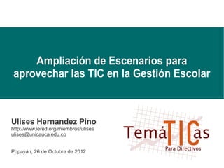 Ampliación de Escenarios para
aprovechar las TIC en la Gestión Escolar



Ulises Hernandez Pino
http://www.iered.org/miembros/ulises
ulises@unicauca.edu.co


Popayán, 26 de Octubre de 2012
 