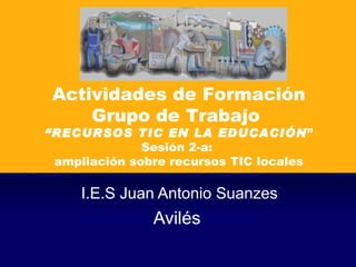 I.E.S Juan Antonio Suanzes Avilés  Actividades de Formación Grupo de Trabajo  “ RECURSOS TIC EN LA EDUCACIÓN ” Sesión 2-a:  ampliación sobre recursos TIC locales 