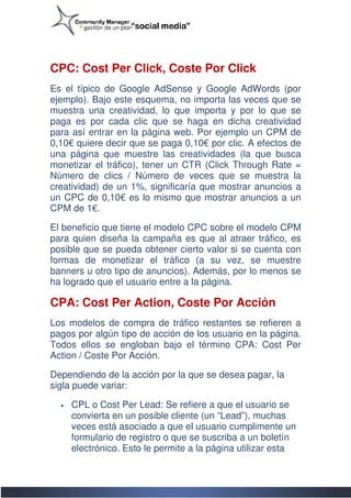 CPC: Cost Per Click, Coste Por Click
Es el típico de Google AdSense y Google AdWords (por
ejemplo). Bajo este esquema, no importa las veces que se
muestra una creatividad, lo que importa y por lo que se
paga es por cada clic que se haga en dicha creatividad
para así entrar en la página web. Por ejemplo un C CPM de
0,10€ quiere decir que se paga 0,10€ por clic. A efectos de
    €
una página que muestre las creatividades (la que busca
monetizar el tráfico), tener un CTR (Click Through Rate =
Número de clics / Número de veces que se muestra la
creatividad) de un 1%, significaría que mostrar anuncios a
                         significaría
un CPC de 0,10€ es lo mismo que mostrar anuncios a un
                 €
CPM de 1€.

El beneficio que tiene el modelo CPC sobre el modelo CPM
para quien diseña la campaña es que al atraer tráfico, es
posible que se pueda obtener cierto valor si se cuenta con
formas de monetizar el tráfico (a su vez, se muestre
banners u otro tipo de anuncios). Además, por lo menos se
ha logrado que el usuario entre a la página.

CPA: Cost Per Action, Coste Por Acción
Los modelos de compra de tráfico restantes se refieren a
                                              se
pagos por algún tipo de acción de los usuario en la página.
Todos ellos se engloban bajo el término CPA: Cost Per
Action / Coste Por Acción.

Dependiendo de la acción por la que se desea pagar, la
sigla puede variar:

  •   CPL o Cost Per Lead: Se refiere a que el usuario se
                                 refiere
      convierta en un posible cliente (un “Lead”), muchas
      veces está asociado a que el usuario cumplimente un
      formulario de registro o que se suscriba a un boletín
      electrónico. Esto le permite a la página utilizar esta
 