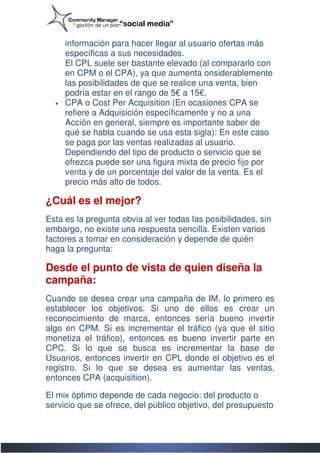 información para hacer llegar al usuario ofertas más
                        hacer
      específicas a sus necesidades.
      El CPL suele ser bastante elevado (al compararlo con
      en CPM o el CPA), ya que aumenta onsiderablemente
      las posibilidades de que se realice una venta, bien
      podría estar en el rango de 5 a 15€.
                                  5€
  •   CPA o Cost Per Acquisition (En ocasiones CPA se
      refiere a Adquisición específicamente y no a una
      Acción en general, siempre es importante saber de
        cción
      qué se habla cuando se usa esta sigla): En este caso
      se paga por las ventas realizadas al usuario.
      Dependiendo del tipo de producto o servicio que se
      ofrezca puede ser una figura mixta de precio fijo por
      venta y de un porcentaje del valor de la venta. Es el
      precio más alto de todos.

¿Cuál es el mejor?
Esta es la pregunta obvia al ver todas las posibilid
                                           posibilidades, sin
embargo, no existe una respuesta sencilla. Existen varios
factores a tomar en consideración y depende de quién
haga la pregunta:

Desde el punto de vista de quien diseña la
campaña:
Cuando se desea crear una campaña de IM, lo primero es
establecer los objetivos. Si uno de ellos es crear un
reconocimiento de marca, entonces sería bueno invertir
algo en CPM. Si es incrementar el tráfico (ya que el sitio
monetiza el tráfico), entonces es bueno invertir parte en
             tráfico),
CPC. Si lo que se busca es incrementar la base de
Usuarios, entonces invertir en CPL donde el objetivo es el
  suarios,
registro. Si lo que se desea es aumentar las ventas,
entonces CPA (acquisition).

El mix óptimo depende de cada negocio: del producto o
servicio que se ofrece, del público objetivo, del presupuesto
 