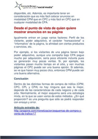 disponible, etc. Además, es importante tener en
consideración que es más fácil colocar anuncios en
modalidad CPM que en CPC y más fácil en CPC que en
     lidad
cualquier modalidad de CPA.

Desde el punto de vista de quien quiere
mostrar anuncios en su página
Igualmente entran en juego varios factores: Perfil de los
visitante, poder adquisitivo, el carácter “transaccio
                                            “transaccional” o
“informativo” de la página, la afinidad con ciertos productos
o servicios, etc.

Por ejemplo, si los visitantes de una página tienen bajo
poder adquisitivo, aunque una campaña bajo CPA pague
mucho por adquisición, sería poco eficiente incluirla pues
se generarán muy pocas ventas. Si, por ejemplo, los
visitantes pasan mucho tiempo en el sitio, y ven muchas
páginas el CPC puede ser una buena opción. Si además,
se ve que hacen muy pocos clics, entonces CPM puede ser
una buena alternativa.

Conclusión

Dentro de las distintas formas de compra de tráfico (CPM,
     tro
CPC, CPL y CPA) no hay ninguna que sea la mejor,
depende de las características de cada negocio y de cada
sitio. Normalmente, el mejor esquema será una estrategia
mixta, en la que se usen varios de estos métodos. ¿En qué
                                   estos
proporción? es una pregunta que sólo se podrá responder
con ensayo y error.

Articulo extraido de:
http://pragone.com/monetizacion/esquemas-de-compra
http://pragone.com/monetizacion/esquemas    compra-y-
venta-de-trafico/17
          trafico/17
 
