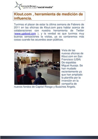 Klout.com , herramienta de medición de
influencia.
Tuvimos el placer de estar la última semana de Febrero de
2011 en las oficinas de Klout.com para hablar acerca de
colaboraciones con nuestra herramienta de Twitter
(www.updood.com ), y la verdad es que tuvimos muy
 www.updood.com
buenas sensaciones la visitas, ya os contaremos más
cosas cuando los acuerdos sean públicos.



                                      Vista de las
                                      nuevas oficinas de
                                      Klout.com en San
                                      Francisco (USA)
                                      De espaldas
                                      Miguel Aucejo. Se
                                      han mudado
                                      recientemente ya
                                      que han ampliado
                                      la plantilla por la
                                      inversión en la
                                      compañía de
nuevos fondos de Capital Riesgo y Bussines Angels.
 