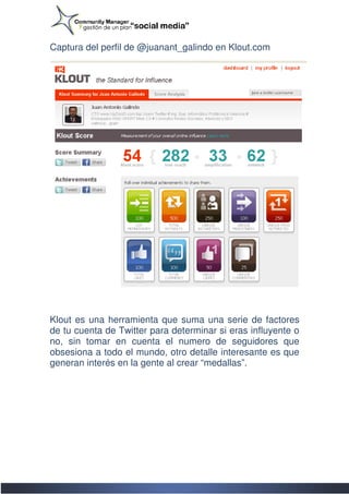 Captura del perfil de @juanant_galindo en Klout.com
                                          Klout.com




Klout es una herramienta que suma una serie de factores
de tu cuenta de Twitter para determinar si eras influyente o
no, sin tomar en cuenta el numero de seguidores que
obsesiona a todo el mundo, otro detalle interesante es que
generan interés en la gente al crear “medallas”.
 