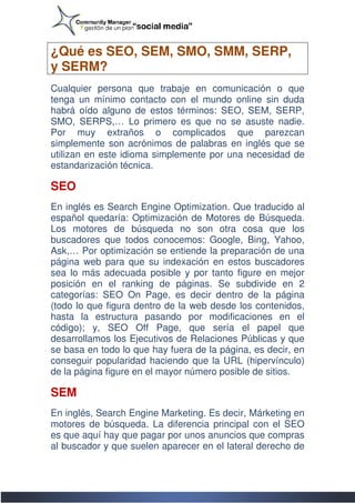 ¿Qué es SEO, SEM, SMO, SMM, SERP,
y SERM?
Cualquier persona que trabaje en comunicación o que
tenga un mínimo contacto con el mundo online sin duda
habrá oído alguno de estos términos: SEO, SEM, SERP,
SMO, SERPS,… Lo primero es que no se asuste nadie.
                      primero
Por muy extraños o complicados que parezcan
simplemente son acrónimos de palabras en inglés que se
utilizan en este idioma simplemente por una necesidad de
estandarización técnica.

SEO
En inglés es Search Engine Optimization. Que traducido al
español quedaría: Optimización de Motores de Búsqueda.
Los motores de búsqueda no son otra cosa que los
buscadores que todos conocemos: Google, Bing, Yahoo,
Ask,… Por optimización se entiende la preparación de una
página web para que su indexación en estos buscadores
                           indexación
sea lo más adecuada posible y por tanto figure en mejor
posición en el ranking de páginas. Se subdivide en 2
categorías: SEO On Page, es decir dentro de la página
(todo lo que figura dentro de la web desde los contenidos,
hasta la estructura pasando por modificaciones en el
código); y, SEO Off Page, que sería el papel que
desarrollamos los Ejecutivos de Relaciones Públicas y que
se basa en todo lo que hay fuera de la página, es decir, en
conseguir popularidad haciendo que la URL (hipervínculo)
de la página figure en el mayor número posible de sitios.

SEM
En inglés, Search Engine Marketing. Es decir, Márketing en
motores de búsqueda. La diferencia principal con el SEO
es que aquí hay que pagar por unos anuncios que compras
al buscador y que suelen aparecer en el lateral derecho de
       ador
 