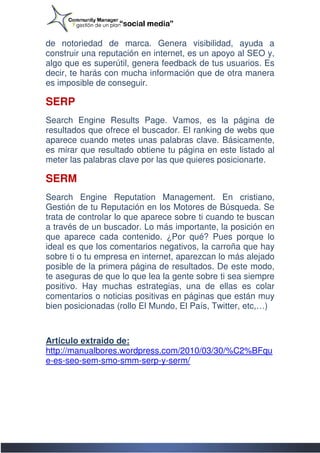 de notoriedad de marca. Genera visibilidad, ayuda a
construir una reputación en internet, es un apoyo al SEO y,
 onstruir
algo que es superútil, genera feedback de tus usuarios. Es
decir, te harás con mucha información que de otra manera
es imposible de conseguir.

SERP
Search Engine Results Page. Vamos, es la página d         de
resultados que ofrece el buscador. El ranking de webs que
aparece cuando metes unas palabras clave. Básicamente,
es mirar que resultado obtiene tu página en este listado al
meter las palabras clave por las que quieres posicionarte.

SERM
Search Engine Rep  Reputation Management. En cristiano,
Gestión de tu Reputación en los Motores de Búsqueda. Se
trata de controlar lo que aparece sobre ti cuando te buscan
a través de un buscador. Lo más importante, la posición en
que aparece cada contenido. ¿Por qué? Pues porq    porque lo
ideal es que los comentarios negativos, la carroña que hay
sobre ti o tu empresa en internet, aparezcan lo más alejado
posible de la primera página de resultados. De este modo,
te aseguras de que lo que lea la gente sobre ti sea siempre
positivo. Hay muchas estrategias, una de ellas es colar
comentarios o noticias positivas en páginas que están muy
bien posicionadas (rollo El Mundo, El País, Twitter, etc,…)



Articulo extraido de:
http://manualbores.wordpress.com/2010/03/30/%C2%BFqu
e-es-seo-sem-smo
              smo-smm-serp-y-serm/
 