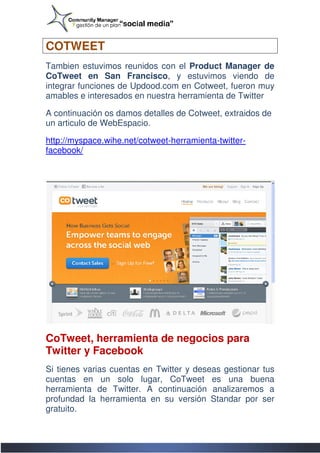 COTWEET
Tambien estuvimos reunidos con el Product Manager de
CoTweet en San Francisco, y estuvimos viendo de
                     Francisco,
integrar funciones de Updood.com en Cotweet, fueron muy
amables e interesados en nuestra herramienta de Twitter

A continuación os damos detalles de Cotweet, extraidos de
                                    Cotweet,
un articulo de WebEspacio.

http://myspace.wihe.net/cotweet-herramienta-twitter
http://myspace.wihe.net/cotweet             twitter-
facebook/




CoTweet, herramienta de negocios para
Twitter y Facebook
Si tienes varias cuentas en Twitter y deseas gestionar tus
cuentas en un solo lugar, CoTweet es una buena
herramienta de Twitter. A continuación analizaremos a
profundad la herramienta en su versión Standar por ser
gratuito.
 
