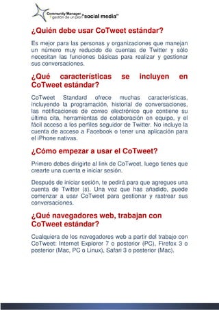 ¿Quién debe usar CoTweet estándar?
Es mejor para las personas y organizaciones que manejan
 s
un número muy reducido de cuentas de Twitter y sólo
               y
necesitan las funciones básicas para realizar y gestionar
sus conversaciones.

¿Qué características               se     incluyen        en
CoTweet estándar?
CoTweet Standard ofrece muchas características,
incluyendo la programación, historial de conversaciones,
las notificaciones de correo electrónico que contiene su
última cita, herramientas de colaboración en equipo, y el
fácil acceso a los perfiles seguidor de Twitter. No incluye la
cuenta de acceso a Facebook o tener una aplicació para
                                              aplicación
el iPhone nativas.

¿Cómo empezar a usar el CoTweet?
Primero debes dirigirte al link de CoTweet, luego tienes que
crearte una cuenta e iniciar sesión.

Después de iniciar sesión, te pedirá para que agregues una
cuenta de Twitter (s). Una vez que has añadido, puede
                                            añadido,
comenzar a usar CoTweet para gestionar y rastrear sus
conversaciones.

¿Qué navegadores web, trabajan con
CoTweet estándar?
Cualquiera de los navegadores web a partir del trabajo con
CoTweet: Internet Explorer 7 o posterior (PC), Firefox 3 o
posterior (Mac, PC o Linux), Safari 3 o posterior (Mac).
 