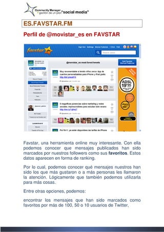ES.FAVSTAR.FM
  .FAVSTAR.FM
Perfil de @movistar_es en FAVSTAR




Favstar, una herramienta online muy interesante. Con ella
       ,
podemos conocer que mensajes publicados han sido
marcados por nuestros followers como sus favoritos Estos
                                         favoritos.
datos aparecen en forma de ranking.

Por lo cual, podemos conocer qué mensajes nuestros han
sido los que más gustaron o a más personas les llamaron
       s
la atención. Lógicamente que también podemos utilizarla
para más cosas.

Entre otras opciones, podemos:

encontrar los mensajes que han sido marcados como
favoritos por más de 100, 50 o 10 usuarios de Twitter,
 