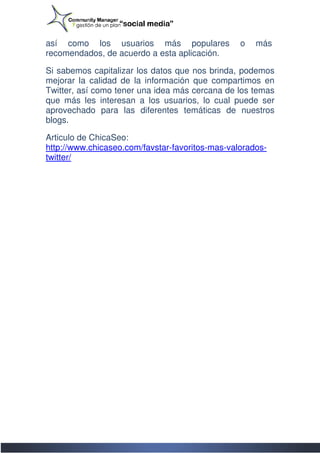 así como los usuarios más populares              o   más
recomendados, de acuerdo a esta aplicación.

Si sabemos capitalizar los datos que nos brinda, podemos
mejorar la calidad de la información que compartimos en
Twitter, así como tener una idea más cercana de los tem
                                                    temas
que más les interesan a los usuarios, lo cual puede ser
aprovechado para las diferentes temáticas de nuestros
blogs.

Articulo de ChicaSeo:
http://www.chicaseo.com/favstar-favoritos-mas-valorados
http://www.chicaseo.com/favstar               valorados-
twitter/
 