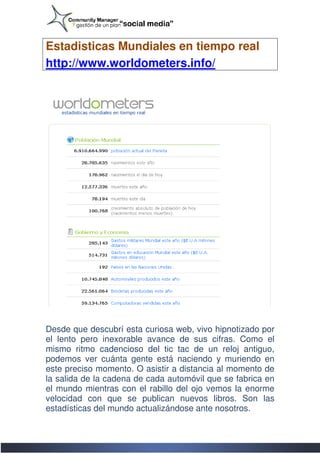 Estadisticas Mundiales en tiempo real
http://www.worldometers.info/




Desde que descubrí esta curiosa web, vivo hipnotizado por
el lento pero inexorable avance de sus cifras. Como el
mismo ritmo cadencioso del tic tac de un reloj antiguo,
podemos ver cuánta gente está naciendo y muriendo en
este preciso momento. O asistir a distancia al momento de
la salida de la cadena de cada automóvil que se fabrica en
el mundo mientras con el rabillo del ojo vemos la enorme
                           rabillo
velocidad con que se publican nuevos libros. Son las
estadísticas del mundo actualizándose ante nosotros.
 