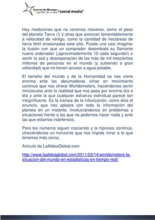 Hay mediciones que no veremos moverse, como el peso
del planeta Tierra (!) y otras que avanzan lamentablemente
a velocidad de vértigo, como la cantidad de hectáreas de
         idad
tierra fértil erosionadas este año. Puede uno casi imaginar
la ilusión con que un comprador desembala su flamante
nuevo ordenador (¡aproximadamente 10 cada segundo!) o
sentir la sed y desesperación de los más de mil trescientos
                                      más
millones de personas en el mundo (y subiendo a gran
velocidad) que no tienen acceso a agua potable.

El tamaño del mundo y de la Humanidad se nos viene
encima ante las abrumadoras cifras en movimiento
continuo que nos ofrece Worldometers, haciéndonos sentir
                          Worldometers,
minúsculos ante la realidad que nos pasa por encima día a
día y ante la que cualquier esfuerzo individual parece tan
insignificante. Es la trampa de la infoxicación, como dice el
anuncio, que nos aplasta con toda la información del
planeta en un instante, involucrándonos en problemas y
  laneta
situaciones frente a las que no podemos hacer nada y ante
las que estamos indefensos.

Pero los números siguen creciendo y la hipnosis continúa,
ofreciéndonos un horizonte que nos impide mirar a lo que
tenemos más cerca.
 enemos

Articulo de LaAldeaGlobal.com

http://www.laaldeaglobal.com/2011/03/14/worldometers-la-
http://www.laaldeaglobal.com/2011/03/14/worldometers
situacion-del-mundo
              mundo-en-estadisticas-en-tiempo-real/
                                              real/
 