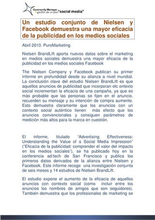 Un estudio conjunto de Nielsen y
Facebook demuestra una mayor eficacia
de la publicidad en los medios sociales
Abril 2010. PuroMarketing

Nielsen BrandLift aporta nuevos datos sobre el marketing
en medios sociales demuestra una mayor eficacia de la
publicidad en los medios sociales Facebook

The Nielsen Company y Facebook publican su primer
informe en profundidad desde su alianza a nivel mundial.
La conclusión clave del estudio Nielsen BrandLift es que
aquellos anuncios de publicidad que incorporan elc ontexto
social incrementan la eficacia de una campaña, ya que es
más probable que las personas se fijen en el anuncio,
recuerden su mensaje y su intención de compra aumente.
Esto demuestra claramente que los anuncios con un
contexto social auténtico tienen más efecto que los
anuncios convencionales y consiguen parámetros de
            convencionales
medición más altos para la marca en cuestión.



El     informe,    titulado    “Advertising   Effectiveness:
Understanding the Value of a Social Media Impression”
(“Eficacia de la publicidad: comprender el valor del impacto
en los medios sociales”), se ha publicado hoy en la
conferencia ad:tech de San Francisco y publica los
primeros datos derivados de la alianza entre Nielsen y
Facebook. Este informe recoge una investigación conjunta
de seis meses y 14 estudios de Nielsen BrandLift.

El estudio expone el aumento de la eficacia de aquellos
    studio
anuncios con contexto social (como incluir entre los
anuncios los nombres de amigos que son seguidores).
También demuestra que los profesionales de marketing se
 
