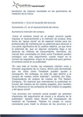 benefician de mejores resultados en los parámetros de
                                        parámetros
medición de la marca:



Incremento x 1,6 en el recuerdo del anuncio.

Incremento x 2 en el reconocimiento de marca.

Aumenta la intención de compra.

 Incluir el contexto social en el propio anuncio puede
impulsar el reconocimiento y la intención de compra. Esta
forma de “apoyo social” es de especial interés para los
profesionales de marketing por su potencial para alcanzar a
una parte significativa de su público objetivo, ya que tiene
el potencial de, que en algunas campañas llega a las
decenas de millones de consumidores. Asimismo, las
marcas bien conectadas en sitios como Facebook pueden
conseguir aún más seguimiento: cuanto mayor es el
número de seguidores, mayor es el potencial para generar
el contexto social en su publicidad.

“En casi todo el mundo, las empresas intentan crear y
fomentar seguidores de su marca. Ahora está demostrado
que los sitios como Facebook pueden ayudar a
conseguirlo. Sin embargo, se trata de algo distinto a la
compra de medios online estándar”: comentó Jon Gibs,
Vicepresidente de análisis de medios de The Nielsen
           dente
Company. “Es esencial que entendamos la publicidad en
función del impacto de los medios pagados, pero también
de la influencia en las campañas de los medios no pagados
y del apoyo social”.

“Los anuncios con contexto social pueden ser potentes
                    contexto
impulsores del seguimiento de marca y la eficacia de la
publicidad”: declaró Sean Bruich de Investigación de
medición de Facebook. “Nielsen ha creado un marco
consistente para medir la eficacia de los anuncios y el
 