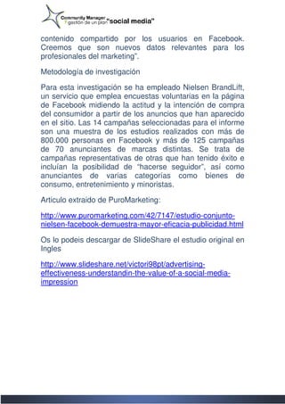 contenido compartido por los usuarios en Facebook.
            ompartido
Creemos que son nuevos datos relevantes para los
profesionales del marketing”.

Metodología de investigación

Para esta investigación se ha empleado Nielsen BrandLift,
un servicio que emplea encuestas voluntarias en la página
de Facebook midiendo la actitud y la intención de compra
del consumidor a partir de los anuncios que han aparecido
en el sitio. Las 14 campañas seleccionadas para el informe
son una muestra de los estudios realizados con más de
800.000 personas en Facebook y más de 125 campañas
de 70 anunciantes de marcas distintas. Se trata de
campañas representativas de otras que han tenido éxito e
incluían la posibilidad de “hacerse seguidor”, así como
anunciantes de varias categorías como bienes de
consumo, entretenimiento y minoristas.
                etenimiento

Articulo extraido de PuroMarketing:

http://www.puromarketing.com/42/7147/estudio-conjunto
http://www.puromarketing.com/42/7147/estudio conjunto-
nielsen-facebook-demuestra
                 demuestra-mayor-eficacia-publicidad.html
                                          publicidad.html

Os lo podeis descargar de SlideShare el estudio original en
Ingles

http://www.slideshare.net/victori98pt/advertising
               eshare.net/victori98pt/advertising-
effectiveness-understandin
               understandin-the-value-of-a-social--media-
impression
 