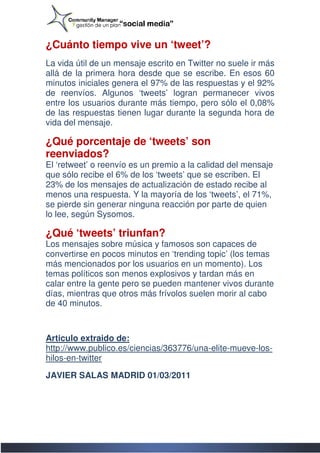 ¿Cuánto tiempo vive un ‘tweet’?
La vida útil de un mensaje escrito en Twitter no suele ir más
      a
allá de la primera hora desde que se escribe. En esos 60
                                       escribe.
minutos iniciales genera el 97% de las respuestas y el 92%
de reenvíos. Algunos ‘tweets’ logran permanecer vivos
entre los usuarios durante más tiempo, pero sólo el 0,08%
de las respuestas tienen lugar durante la segunda hora de
vida del mensaje.

¿Qué porcentaje de ‘tweets’ son
reenviados?
El ‘retweet’ o reenvío es un premio a la calidad del mensaje
                                         calidad
que sólo recibe el 6% de los ‘tweets’ que se escriben. El
23% de los mensajes de actualización de estado recibe al
menos una respuesta. Y la mayoría de los ‘tweets’, el 71%,
se pierde sin generar ninguna reacción por parte de quien
lo lee, según Sysomos.

¿Qué ‘tweets’ triunfan?
Los mensajes sobre música y famosos son capaces de
convertirse en pocos minutos en ‘trending topic’ (los temas
más mencionados por los usuarios en un momento). Los
temas políticos son menos explosivos y tardan más en
calar entre la gente pero se pueden mantener vivos durante
días, mientras que otros más frívolos suelen morir al cabo
de 40 minutos.



Articulo extraido de:
http://www.publico.es/ciencias/363776/una-elite-mueve
http://www.publico.es/ciencias/363776/una       mueve-los-
hilos-en-twitter

JAVIER SALAS MADRID 01/03/2011
 