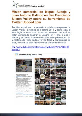 Mision comercial de Miguel Aucejo y
Juan Antonio Galindo en San Francisco
                             Francisco-
Silicon Valley sobre su herramienta de
Twitter Updood.com
Tambien estuvimos comentando las visitas a empresas de
Silicon Valley a finales de Febrero 2011 y como esta la
tecnologia en esta zona, todos los avances que aquí se
estan generando llegaran a España en 1 año o año y
medio, y es bueno fijarse en ello para estar preparados, en
la Galeria de Flickr podeís ver las fotos y comentarios de
ellas, muchas de ellas las estuvimos viendo en el curso.

http://www.flickr.com/photos/factoryweb/sets/72157626138
http://www.flickr.com/photos/factoryweb/sets/72157626138
675950/
 