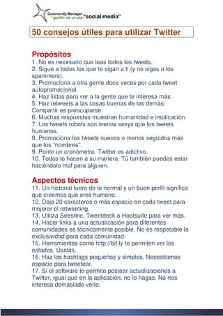 50 consejos útiles para utilizar Twitter

Propósitos
1. No es necesario que leas todos los tweets.
2. Sigue a todos los que te sigan a ti (y no sigas a los
spammers).
3. Promociona a otra gente doce veces por cada tweet
autopromocional.
4. Haz listas para ver a la gente que te interesa más.
5. Haz retweets a las cosas buenas de los demás.
Compartir es preocuparse.
6. Muchas respuestas muestran humanidad e implicación.
                                  humanidad
7. Los tweets robots son menos sexys que los tweets
humanos.
8. Promociona los tweets nuevos o menos seguidos más
que los “nombres”.
9. Ponte un cronómetro. Twitter es adictivo.
10. Todos lo hacen a su manera. Tú también puedes estar
haciéndolo mal para alguien.

Aspectos técnicos
11. Un historial fuera de lo normal y un buen perfil significa
que creemos que eres humano.
12. Deja 20 caracteres o más espacio en cada tweet para
mejorar el retweeting.
13. Utiliza Seesmic, Tweetdeck o Hootsuite para ver más.
                                    Hootsuite
14. Hacer links a una actualización para diferentes
comunidades es técnicamente posible. No es respetable la
exclusividad para cada comunidad.
15. Herramientas como http://bit.ly te permiten ver los
estados. Úsalas.
16. Haz los hashtags pequeños y simples. Necesitamos
espacio para tweetear.
17. Si el software te permite postear actualizaciones a
Twitter, igual que en la aplicación, no lo hagas. No nos
interesa demasiado verlo.
 