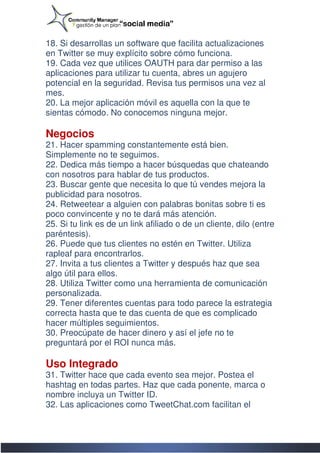 18. Si desarrollas un software que facilita actualizaciones
en Twitter se muy explícito sobre cómo funciona.
19. Cada vez que utilices OAUTH para dar permiso a las
aplicaciones para utilizar tu cuenta, abres un agujero
potencial en la seguridad. Revisa tus permisos una vez a  al
mes.
20. La mejor aplicación móvil es aquella con la que te
sientas cómodo. No conocemos ninguna mejor.

Negocios
21. Hacer spamming constantemente está bien.
Simplemente no te seguimos.
22. Dedica más tiempo a hacer búsquedas que chateando
con nosotros para hablar de tus productos.
23. Buscar gente que necesita lo que tú vendes mejora la
publicidad para nosotros.
24. Retweetear a alguien con palabras bonitas sobre ti es
poco convincente y no te dará más atención.
25. Si tu link es de un link afiliado o de un cliente, dilo (entre
                                        de
paréntesis).
26. Puede que tus clientes no estén en Twitter. Utiliza
rapleaf para encontrarlos.
27. Invita a tus clientes a Twitter y después haz que sea
algo útil para ellos.
28. Utiliza Twitter como una herramienta de comunicaci
                                                 comunicación
personalizada.
29. Tener diferentes cuentas para todo parece la estrategia
correcta hasta que te das cuenta de que es complicado
hacer múltiples seguimientos.
30. Preocúpate de hacer dinero y así el jefe no te
preguntará por el ROI nunca más.

Uso Integrado
31. Twitter hace que cada evento sea mejor. Postea el
hashtag en todas partes. Haz que cada ponente, marca o
nombre incluya un Twitter ID.
32. Las aplicaciones como TweetChat.com facilitan el
 