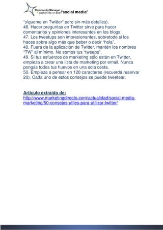 “sígueme en Twitter” pero sin más detalles).
46. Hacer preguntas en Twitter sirve para hacer
comentarios y opiniones interesantes en los blogs.
47. Los tweetups son impresionantes, sobretodo si los
haces sobre algo más que beber o decir “hola”.
48. Fuera de la aplicación de Twitter, mantén los nombres
“TW” al mínimo. No somos tus “tweeps”.
49. Si tus esfuerzos de marketing sólo están en Twitter,
empieza a crear una lista de marketing por email. Nunca
pongas todos tus huevos en una sola cesta.
                 s
50. Empieza a pensar en 120 caracteres (recuerda reservar
20). Cada uno de estos consejos se puede tweetear.


Articulo extraido de:
http://www.marketingdirecto.com/actualidad/social-media-
http://www.marketingdirecto.com/actualidad/social
marketing/50-consejos
             consejos-utiles-para-utilizar-twitter/
 