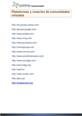 Plataformas y creación de comunidades
virtuales


http://es.groups.yahoo.com/

http://groups.google.com/

http://www.phpbb.com/

http://www.ning.com/

http://www.groupsite.com/

http://onlinegroups.net/

http://www.convos.com/

http://www.socialsitecreator.com/

http://www.socialgo.com/

http://www.elgg.org/

http://wall.fm/

http://www.tumblr.com/

http://grou.ps/

http://buddypress.org/
 