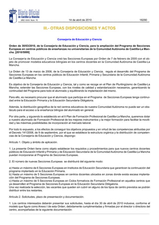 AÑO XXIX Núm. 70                        14 de abril de 2010                                          18290


                             III.- OTRAS DISPOSICIONES Y ACTOS

                                         Consejería de Educación y Ciencia

Orden de 30/03/2010, de la Consejería de Educación y Ciencia, para la ampliación del Programa de Secciones
Europeas en centros públicos de enseñanzas no universitarias de la Comunidad Autónoma de Castilla-La Man-
cha. [2010/5999]

La Consejería de Educación y Ciencia creó las Secciones Europeas por Orden de 7 de febrero de 2005 con el ob-
jeto de promover modelos educativos bilingües en los centros docentes en la Comunidad Autónoma de Castilla-La
Mancha.

La Orden de 13 de marzo de 2008, de la Consejería de Educación y Ciencia, regula el desarrollo del Programa de
Secciones Europeas en los centros públicos de Educación Infantil, Primaria y Secundaria de la Comunidad Autónoma
de Castilla-La Mancha.

Es objetivo de la Consejería de Educación y Ciencia, tal y como se recoge en el Plan de Plurilingüismo de Castilla-La
Mancha, extender las Secciones Europeas, con los niveles de calidad y estandarización necesarios, garantizando la
continuidad del Programa para todo el alumnado y equilibrando la implantación del mismo.

Para ello, es necesario procurar que el alumnado que participa en el Programa de Secciones Europeas tenga continui-
dad entre la Educación Primaria y la Educación Secundaria Obligatoria.

Además, la distribución geográfica de la red centros educativos de nuestra Comunidad Autónoma no puede ser un obs-
táculo para el acceso a la enseñanza bilingüe del alumnado en general.

Por otra parte, y siguiendo lo establecido en el II Plan de Formación Profesional de Castilla-La Mancha, queremos dotar
a nuestro alumnado de Formación Profesional de los mejores instrumentos y la mejor formación para facilitar la movili-
dad y las máximas posibilidades de incorporación al mercado laboral.

Por todo lo expuesto, a los efectos de conseguir los objetivos propuestos y en virtud de las competencias atribuidas por
el Decreto 141/2008, de 9 de septiembre, por el que se establece la estructura orgánica y la distribución de competen-
cias de la Consejería de Educación y Ciencia, dispongo:

Artículo 1. Objeto y ámbito de aplicación.

1. La presente Orden tiene como objeto establecer los requisitos y procedimientos para que nuevos centros docentes
públicos de Educación Infantil y Primaria y de Educación Secundaria de la Comunidad Autónoma de Castilla-La Mancha
puedan incorporarse al Programa de Secciones Europeas.

2. El número de nuevas Secciones Europeas se distribuirá del siguiente modo:

a) Hasta un máximo de 6 Secciones Europeas en Institutos de Educación Secundaria que garanticen la continuación del
programa implantado en la Educación Primaria.
b) Hasta un máximo de 5 Secciones Europeas en centros docentes ubicados en zonas donde exista escasa implanta-
ción del Programa de Secciones Europeas.
c) Hasta un máximo de 5 Secciones Europeas en Ciclos formativos de Formación Profesional en aquellos centros que
ya desarrollen el Programa de Secciones Europeas en la Educación Secundaria Obligatoria.
Una vez realizada la selección, las vacantes que queden sin cubrir en alguno de los tipos de centro previstos se podrán
distribuir entre los restantes.

Artículo 2. Solicitudes, plazo de presentación y documentación.

1. Los centros interesados deberán presentar sus solicitudes, hasta el día 30 de abril de 2010 inclusive, conforme al
modelo que figura como Anexo I de esta Orden, debidamente cumplimentadas y firmadas por el director o directora del
centro, acompañadas de la siguiente documentación:
 