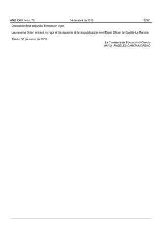 AÑO XXIX Núm. 70                                 14 de abril de 2010                                          18292

Disposición final segunda. Entrada en vigor.

La presente Orden entrará en vigor el día siguiente al de su publicación en el Diario Oficial de Castilla-La Mancha.

Toledo, 30 de marzo de 2010
                                                                              La Consejera de Educación y Ciencia
                                                                             MARÍA ÁNGELES GARCÍA MORENO
 