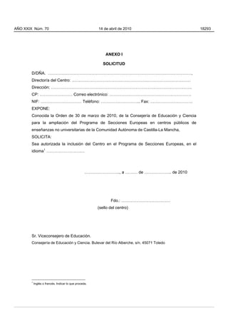 AÑO XXIX Núm. 70                                        14 de abril de 2010                  18293




                                                            ANEXO I

                                                           SOLICITUD

        D/DÑA. ……………………………………………………………………………………………,
        Director/a del Centro: ……………………………………………………………………………
        Dirección: ………………………………………………………………………………………….
        CP: …………………… Correo electrónico: ……………………………………………………
        NIF: ………………………… Teléfono: ……………………….. Fax: ………………………….
        EXPONE:
        Conocida la Orden de 30 de marzo de 2010, de la Consejería de Educación y Ciencia
        para la ampliación del Programa de Secciones Europeas en centros públicos de
        enseñanzas no universitarias de la Comunidad Autónoma de Castilla-La Mancha,
        SOLICITA:
        Sea autorizada la inclusión del Centro en el Programa de Secciones Europeas, en el
        idioma1 ……………………….




                                                   …………………….., a ……… de ……………….. de 2010




                                                               Fdo.: ………………………………
                                                        (sello del centro)




        Sr. Viceconsejero de Educación.
        Consejería de Educación y Ciencia. Bulevar del Río Alberche, s/n. 45071 Toledo




        1
            Inglés o francés. Indicar lo que proceda.
 