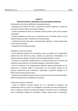 AÑO XXIX Núm. 70                              14 de abril de 2010                                    18295




                                                  ANEXO III
                   PROYECTO PARA EL DESARROLLO DE SECCIONES EUROPEAS.
        A) Descripción del contexto, justificación e idoneidad del centro.
        - Descripción del contexto del centro, incluyendo la situación lingüística y cultural del
        alumnado, incluida la referida al alumnado inmigrante.
        - Grado de idoneidad del centro en lo referido al artículo primero, punto 2 de la presente
        convocatoria.
        - Proyecto lingüístico del centro para el tratamiento de la diversidad cultural y de las
        distintas lenguas que tienen presencia en el contexto escolar.
        - Experiencia formativa del centro y del profesorado implicado, en temas relacionados
        con la enseñanza bilingüe.
        - Respaldo de la comunidad educativa.


        B) Objetivos y líneas de actuación.
        - Qué se pretende conseguir con el programa y cómo se concretan en la programación
        general anual del centro las pautas, medidas y/o actuaciones contempladas en el
        proyecto educativo referidas a la atención de la diversidad lingüística y cultural.
        - Propuesta de actividades complementarias y/o extracurriculares para el refuerzo del
        programa y para la atención a la diversidad lingüística y cultural del alumnado.
        - Cómo se incorporan a las programaciones didácticas aspectos relacionados con las
        disposición de contextos reales de comunicación, uso del portfolio europeo de las
        lenguas, orientaciones para la enseñanza, aprendizaje y evaluación recogidas en el
        Marco Común Europeo de las Lenguas.
        - Tratamiento de las distintas lenguas, tanto curriculares como de la comunidad educativa,
        desde la perspectiva de la competencia comunicativa.


        C) Recursos humanos y materiales.
        - Cómo se configura el equipo docente que va a desarrollar el programa, qué
        características tiene en cuanto a la competencia comunicativa del idioma del programa,
        áreas o materias a impartir en la lengua del programa, formación previa en metodología
        para el aprendizaje integrado de contenidos y lengua, tiempos para la coordinación,
 