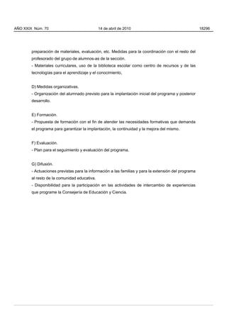 AÑO XXIX Núm. 70                              14 de abril de 2010                                     18296




        preparación de materiales, evaluación, etc. Medidas para la coordinación con el resto del
        profesorado del grupo de alumnos-as de la sección.
        - Materiales curriculares, uso de la biblioteca escolar como centro de recursos y de las
        tecnologías para el aprendizaje y el conocimiento,


        D) Medidas organizativas.
        - Organización del alumnado previsto para la implantación inicial del programa y posterior
        desarrollo.


        E) Formación.
        - Propuesta de formación con el fin de atender las necesidades formativas que demanda
        el programa para garantizar la implantación, la continuidad y la mejora del mismo.


        F) Evaluación.
        - Plan para el seguimiento y evaluación del programa.


        G) Difusión.
        - Actuaciones previstas para la información a las familias y para la extensión del programa
        al resto de la comunidad educativa.
        - Disponibilidad para la participación en las actividades de intercambio de experiencias
        que programe la Consejería de Educación y Ciencia.
 