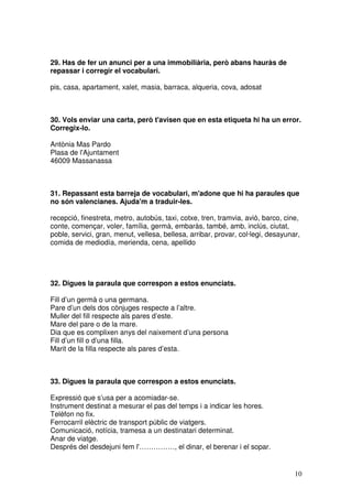 10
29. Has de fer un anunci per a una immobiliària, però abans hauràs de
repassar i corregir el vocabulari.
pis, casa, apartament, xalet, masia, barraca, alqueria, cova, adosat
30. Vols enviar una carta, però t'avisen que en esta etiqueta hi ha un error.
Corregix-lo.
Antònia Mas Pardo
Plasa de l'Ajuntament
46009 Massanassa
31. Repassant esta barreja de vocabulari, m'adone que hi ha paraules que
no són valencianes. Ajuda'm a traduir-les.
recepció, finestreta, metro, autobús, taxi, cotxe, tren, tramvia, avió, barco, cine,
conte, començar, voler, família, germà, embaràs, també, amb, inclús, ciutat,
poble, servici, gran, menut, vellesa, bellesa, arribar, provar, col·legi, desayunar,
comida de mediodía, merienda, cena, apellido
32. Digues la paraula que correspon a estos enunciats.
Fill d’un germà o una germana.
Pare d’un dels dos cònjuges respecte a l’altre.
Muller del fill respecte als pares d’este.
Mare del pare o de la mare.
Dia que es complixen anys del naixement d’una persona
Fill d’un fill o d’una filla.
Marit de la filla respecte als pares d’esta.
33. Digues la paraula que correspon a estos enunciats.
Expressió que s’usa per a acomiadar-se.
Instrument destinat a mesurar el pas del temps i a indicar les hores.
Telèfon no fix.
Ferrocarril elèctric de transport públic de viatgers.
Comunicació, notícia, tramesa a un destinatari determinat.
Anar de viatge.
Després del desdejuni fem l'……………, el dinar, el berenar i el sopar.
 