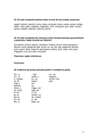 11
34. En este vocabulari podràs trobar el nom de tres ciutats, busca-les.
castell, alacant, alacantí, carrer, plaça, avinguda, farola, vorera, quiosc, botiga,
edifici, casa, palau, església, magatzem, torre, campanar, parc, jardí, museu,
centre, castelló, valencià, valència, afores.
35. En este vocabulari de comerços s'han mesclat paraules que pertanyen
a posicions i saber orientar-se. Destria'l.
carnisseria, enfront, davant, verduleria, fruiteria, amunt, avall, pescateria,
darrere, avant, botiga de roba, arrere, on, ací, allí, allà, papereria, llibreria,
quan, quant, dreta, esquerra, perruqueria, estanc, girar, recte, nord, gran
magatzem, sud, est, oest, xarcuteria
Posicions i saber orientar-se:
Comerços:
36. Endevina de quines paraules parlem i completa la grafia.
plu...a, ...alet mu...eu
nú....ol autob..s exposici...
e...tranger co...xe confer..ncia
ac..llir estaci... jard...
angl..s nor..
aleman... su...
franc..s maga...em
se..mana esgl..sia
hi..ern d...ari
pu..ar comen...ar
bai..ar de...embre
pl...nol g...ner
pla...a, pasq...es
 