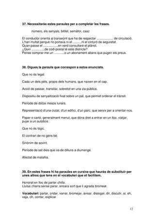 12
37. Necessitaràs estes paraules per a completar les frases.
número, els senyals, bitllet, semàfor, casc
El conductor orienta al transeünt que ha de respectar ................... de circulació.
L'han multat perquè no portava ni el ..........ni el cinturó de seguretat.
Quan passe el .................en verd consultaré el plànol.
¿Quin ...............de codi postal té este districte?
Pense comprar-me un ............o un abonament abans que pugen els preus.
38. Digues la paraula que correspon a estos enunciats.
Que no és legal.
Cada un dels pèls, propis dels humans, que naixen en el cap.
Acció de passar, transitar, sobretot en una via pública.
Dispositiu de senyalització fixat sobre un pal, que permet ordenar el trànsit.
Període de dotze mesos lunars.
Representació d’una ciutat, d’un edifici, d’un parc, que servix per a orientar-nos.
Paper o cartó, generalment menut, que dóna dret a entrar en un lloc, viatjar,
pujar a un autobús.
Que no és lògic.
El contrari de no gens bé.
Sinònim de sovint.
Període de set dies que va de dilluns a diumenge.
Afectat de malaltia.
39. En estes frases hi ha paraules en cursiva que hauràs de substituir per
unes altres que tens en el vocabulari que et facilitem.
Honorat en lloc de parlar chilla.
Lluïsa charra sense parar, encara sort que li agrada bromear.
Vocabulari: parlar, cridar, xarrar, bromejar, avisar, dialogar, dir, discutir, ai, eh,
vaja, oh, contar, explicar
 