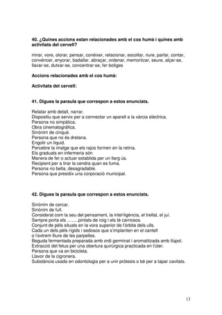 13
40. ¿Quines accions estan relacionades amb el cos humà i quines amb
activitats del cervell?
mirar, vore, olorar, pensar, conéixer, relacionar, escoltar, riure, parlar, contar,
convéncer, enyorar, badallar, abraçar, ordenar, memoritzar, seure, alçar-se,
llavar-se, dutxar-se, concentrar-se, fer botiges
Accions relacionades amb el cos humà:
Activitats del cervell:
41. Digues la paraula que correspon a estos enunciats.
Relatar amb detall, narrar.
Dispositiu que servix per a connectar un aparell a la xàrcia elèctrica.
Persona no simpàtica.
Obra cinematogràfica.
Sinònim de cinqué.
Persona que no és dretana.
Engolir un líquid.
Percebre la imatge que els rajos formen en la retina.
Els graduats en infermeria són
Manera de fer o actuar establida per un llarg ús.
Recipient per a tirar la cendra quan es fuma.
Persona no bella, desagradable.
Persona que presidix una corporació municipal.
42. Digues la paraula que correspon a estos enunciats.
Sinònim de cercar.
Sinònim de full.
Considerat com la seu del pensament, la intel·ligència, el trellat, el juí.
Sempre porta els .........pintats de roig i els té carnosos.
Conjunt de pèls situats en la vora superior de l’òrbita dels ulls.
Cada un dels pèls rígids i sedosos que s’implanten en el cantell
o l’extrem lliure de les parpelles.
Beguda fermentada preparada amb ordi germinat i aromatitzada amb llúpol.
Extracció del fetus per una obertura quirúrgica practicada en l'úter.
Persona que va en bicicleta.
Llavor de la cigronera.
Substància usada en odontologia per a unir pròtesis o bé per a tapar cavitats.
 