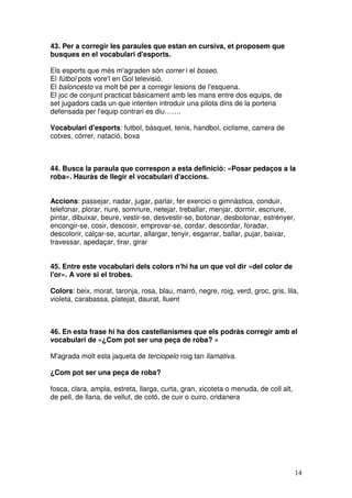 14
43. Per a corregir les paraules que estan en cursiva, et proposem que
busques en el vocabulari d'esports.
Els esports que més m'agraden són correr i el boseo.
El fútbol pots vore'l en Gol televisió.
El baloncesto va molt bé per a corregir lesions de l'esquena.
El joc de conjunt practicat bàsicament amb les mans entre dos equips, de
set jugadors cada un que intenten introduir una pilota dins de la porteria
defensada per l'equip contrari es diu…….
Vocabulari d'esports: futbol, bàsquet, tenis, handbol, ciclisme, carrera de
cotxes, córrer, natació, boxa
44. Busca la paraula que correspon a esta definició: «Posar pedaços a la
roba». Hauràs de llegir el vocabulari d'accions.
Accions: passejar, nadar, jugar, parlar, fer exercici o gimnàstica, conduir,
telefonar, plorar, riure, somriure, netejar, treballar, menjar, dormir, escriure,
pintar, dibuixar, beure, vestir-se, desvestir-se, botonar, desbotonar, estrényer,
encongir-se, cosir, descosir, emprovar-se, cordar, descordar, foradar,
descolorir, calçar-se, acurtar, allargar, tenyir, esgarrar, ballar, pujar, baixar,
travessar, apedaçar, tirar, girar
45. Entre este vocabulari dels colors n'hi ha un que vol dir «del color de
l'or». A vore si el trobes.
Colors: beix, morat, taronja, rosa, blau, marró, negre, roig, verd, groc, gris, lila,
violeta, carabassa, platejat, daurat, lluent
46. En esta frase hi ha dos castellanismes que els podràs corregir amb el
vocabulari de «¿Com pot ser una peça de roba? »
M'agrada molt esta jaqueta de terciopelo roig tan llamativa.
¿Com pot ser una peça de roba?
fosca, clara, ampla, estreta, llarga, curta, gran, xicoteta o menuda, de coll alt,
de pell, de llana, de vellut, de cotó, de cuir o cuiro, cridanera
 