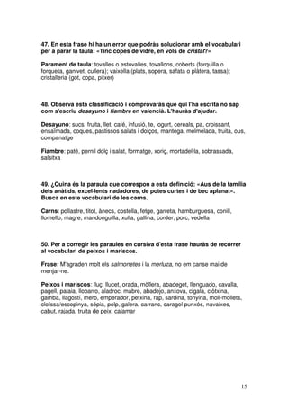15
47. En esta frase hi ha un error que podràs solucionar amb el vocabulari
per a parar la taula: «Tinc copes de vidre, en vols de cristal?»
Parament de taula: tovalles o estovalles, tovallons, coberts (forquilla o
forqueta, ganivet, cullera); vaixella (plats, sopera, safata o plàtera, tassa);
cristalleria (got, copa, pitxer)
48. Observa esta classificació i comprovaràs que qui l'ha escrita no sap
com s'escriu desayuno i fiambre en valencià. L'hauràs d'ajudar.
Desayuno: sucs, fruita, llet, café, infusió, te, iogurt, cereals, pa, croissant,
ensaïmada, coques, pastissos salats i dolços, mantega, melmelada, truita, ous,
companatge
Fiambre: paté, pernil dolç i salat, formatge, xoriç, mortadel·la, sobrassada,
salsitxa
49. ¿Quina és la paraula que correspon a esta definició: «Aus de la família
dels anàtids, excel·lents nadadores, de potes curtes i de bec aplanat».
Busca en este vocabulari de les carns.
Carns: pollastre, titot, ànecs, costella, fetge, garreta, hamburguesa, conill,
llomello, magre, mandonguilla, xulla, gallina, corder, porc, vedella
50. Per a corregir les paraules en cursiva d'esta frase hauràs de recórrer
al vocabulari de peixos i mariscos.
Frase: M'agraden molt els salmonetes i la merluza, no em canse mai de
menjar-ne.
Peixos i mariscos: lluç, llucet, orada, mòllera, abadeget, llenguado, cavalla,
pagell, palaia, llobarro, aladroc, mabre, abadejo, anxova, cigala, clòtxina,
gamba, llagostí, mero, emperador, petxina, rap, sardina, tonyina, moll-mollets,
cloïssa/escopinya, sépia, polp, galera, carranc, caragol punxós, navaixes,
cabut, rajada, truita de peix, calamar
 