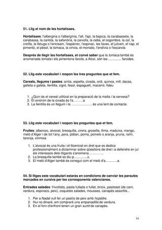 16
51. Llig el nom de les hortalisses.
Hortalisses: l'albergina o l'albergínia, l'all, l'api, la bajoca, la carabasseta, la
carabassa, la carlota, la safanòria, la carxofa, la ceba, el cogombre, la col, la
creïlla, la lletuga o l'encisam, l'espàrrec, l'espinac, les faves, el julivert, el nap, el
pimentó, el pésol, la tomaca, la xirivia, el moniato, l'endívia o l'escarola
Després de llegir les hortalisses, et convé saber que la tomaca també és
anomenada tomata i els pimentons farcits, a Alcoi, són les .............. farcides.
52. Llig este vocabulari i respon les tres preguntes que et fem.
Cereals, llegums i pastes: arròs, espelta, civada, ordi, quinoa, mill, dacsa,
galleta o galeta, llentilla, cigró, fesol, espagueti, macarró, fideu
1. ¿Quin és el cereal utilitzat en la preparació de la malta i la cervesa?
2. El sinònim de la civada és l'a………a
3. La llentilla és un llegum i la ………………. és una lent de contacte.
53. Llig este vocabulari i respon les preguntes que et fem.
Fruites: albercoc, alvocat, bresquilla, cirera, grosella, llima, maduixa, mango,
meló d’Alger i de tot l’any, pera, plàtan, poma, pomelo o aranja, pruna, raïm,
taronja, xirimoia
1. L'alvocat és una fruita i el llicenciat en dret que es dedica
professionalment a dictaminar sobre qüestions de dret i a defendre en juí
els interessos dels litigants s'anomena…………..
2. La bresquilla també es diu p...............c.
3. El meló d'Alger també és conegut com el meló d'a.............a.
54. Si lliges este vocabulari estaràs en condicions de canviar les paraules
marcades en cursiva per les corresponents valencianes.
Entrades salades: frivolitats, pasta fullada o fullat, brioix, pastisset (de carn,
verdura, espinacs, peix), coquetes salades, mousses, canapés assortits...
1. Per a Nadal vull fer un pastís de peix amb hojaldre.
2. Hui no dinaré, em compraré una empanadilla de verdura.
3. En el forn d'enfront tenen un gran surtit de canapés.
 