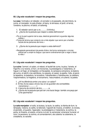 18
60. Llig este vocabulari i respon les preguntes.
La casa: l’entrada o el rebedor, el corredor o el passadís, els dormitoris, la
cuina, el menjador, la sala d'estar, el bany, la terrassa, el jardí, el terrat,
l’andana, la piscina, el balcó, el safareig
1. El rebedor servix per a re........... (l'infinitiu).
2. ¿Quina és la paraula que respon a estes definicions?
«Pis en la part superior de la casa, destinat generalment a guardar algunes
collites.»
«Franja de terreny que voreja la via a més alçada i que servix per a facilitar
l'accés de les persones als trens.»
3. ¿Quina és la paraula que respon a esta definició?
«Receptacle generalment de parets d'obra i de forma rectangular o circular,
utilitzat per a omplir-lo d'aigua i que servix ordinàriament per a regar o llavar
la roba.»
61. Llig este vocabulari i respon les preguntes.
La cuina: l’armari, el calaix, el rebost, el taulell de cuina, la pica, l’aixeta, el
frigorífic o la nevera, el forn, el microones, la prestatgeria o l’estanteria, el
foguer o el fogó, el rentaplats o el llavaplats, la campana extractora, la bateria
de cuina, el setrill o les setrilleres, la cassola, el cassó, la paella, l’olla, el perol,
la tapadora, la batedora, la torredora, l’obrellandes o l’obrellaunes, la cafetera,
l’espremedora, la fregidora, el torcamans, l’escumadora, el cullerot, la paleta
1. ¿Hi ha diferència entre una caixa i un calaix?
2. El lloc d'una casa o d'una nau on es guarden els comestibles
s'anomena r…………t
3. L'escuma és sinònim de bro.............a.
4. ¿Quina és la paraula que pot ser una taula llarga i també una peça per
a fer paviments?
62. Llig este vocabulari i respon les preguntes.
La sala-menjador: el sofà, la butaca, la taula, la cadira, la llàntia de llum, la
làmpada, l’estora, la catifa, la televisió, l’aparell de música, el telèfon, la revista,
el periòdic, el quadre, l’aparador, la prestatgeria o l’estanteria, la cortina, la
porta, la finestra, el sostre, el terra o el sòl, la xemeneia/ ximenera/ fumeral, el
coixí, la persiana, la cortina, el comandament, els coberts/ la coberteria, la
cristalleria, la vaixella
 