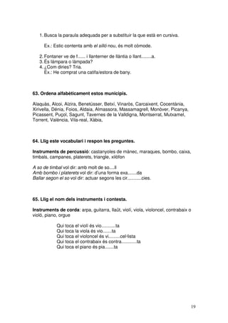 19
1. Busca la paraula adequada per a substituir la que està en cursiva.
Ex.: Estic contenta amb el silló nou, és molt còmode.
2. Fontaner ve de f...... i llanterner de llàntia o llant........a.
3. És lámpara o làmpada?
4. ¿Com diries? Tria.
Ex.: He comprat una catifa/estora de bany.
63. Ordena alfabèticament estos municipis.
Alaquàs, Alcoi, Alzira, Benetússer, Betxí, Vinaròs, Carcaixent, Cocentània,
Xirivella, Dénia, Foios, Aldaia, Almassora, Massamagrell, Monòver, Picanya,
Picassent, Puçol, Sagunt, Tavernes de la Valldigna, Montserrat, Mutxamel,
Torrent, València, Vila-real, Xàbia,
64. Llig este vocabulari i respon les preguntes.
Instruments de percussió: castanyoles de mànec, maraques, bombo, caixa,
timbals, campanes, platerets, triangle, xilòfon
A so de timbal vol dir: amb molt de so....ll
Amb bombo i platerets vol dir: d’una forma exa.......da
Ballar segon el so vol dir: actuar segons les cir...........cies.
65. Llig el nom dels instruments i contesta.
Instruments de corda: arpa, guitarra, llaüt, violí, viola, violoncel, contrabaix o
violó, piano, orgue
Qui toca el violí és vio...........ta
Qui toca la viola és vio.......ta
Qui toca el violoncel és vi.........cel·lista
Qui toca el contrabaix és contra............ta
Qui toca el piano és pia.......ta
 
